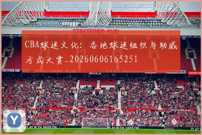 CBA球迷文化：各地球迷组织与助威方式大赏_20260606165251