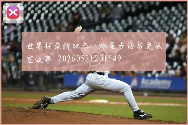 世界杯最新动态:球星专访与更衣室故事_20260521201549