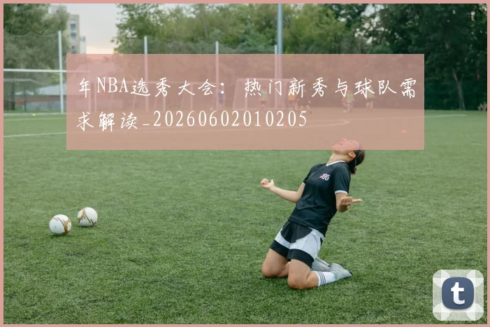 年NBA选秀大会：热门新秀与球队需求解读_20260602010205