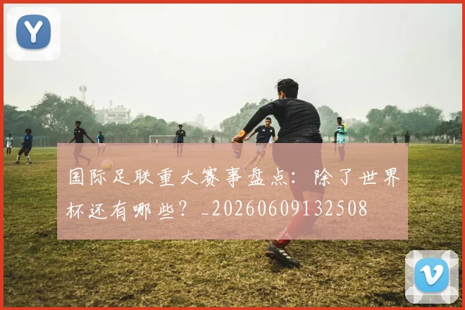 国际足联重大赛事盘点:除了世界杯还有哪些?_20260609132508