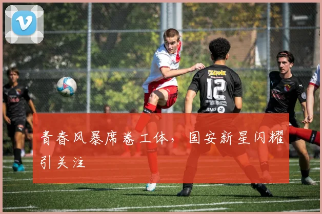 青春风暴席卷工体，国安新星闪耀引关注