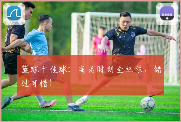 篮球十佳球：高光时刻全记录，错过可惜！