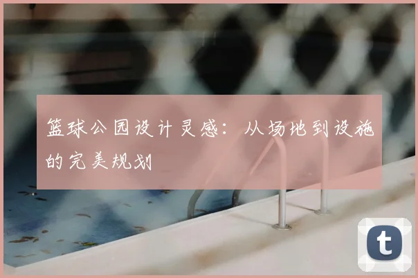 篮球公园设计灵感：从场地到设施的完美规划